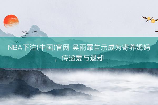 NBA下注(中国)官网 吴雨霏告示成为寄养姆妈，传递爱与退却