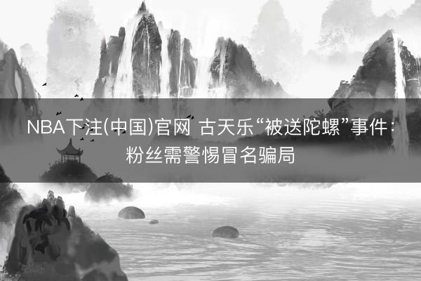 NBA下注(中国)官网 古天乐“被送陀螺”事件：粉丝需警惕冒名骗局