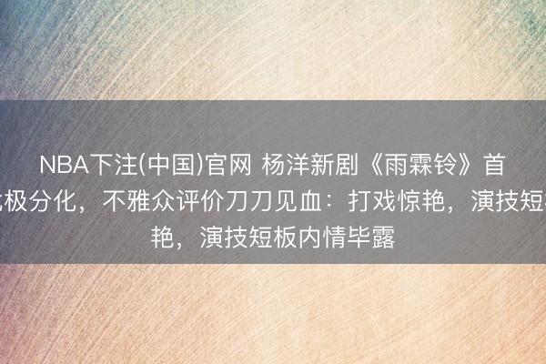 NBA下注(中国)官网 杨洋新剧《雨霖铃》首播口碑南北极分化，不雅众评价刀刀见血：打戏惊艳，演技短板内情毕露
