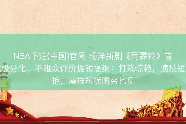 NBA下注(中国)官网 杨洋新剧《雨霖铃》首播口碑南北极分化，不雅众评价振领提纲：打戏惊艳，演技短板图穷匕见