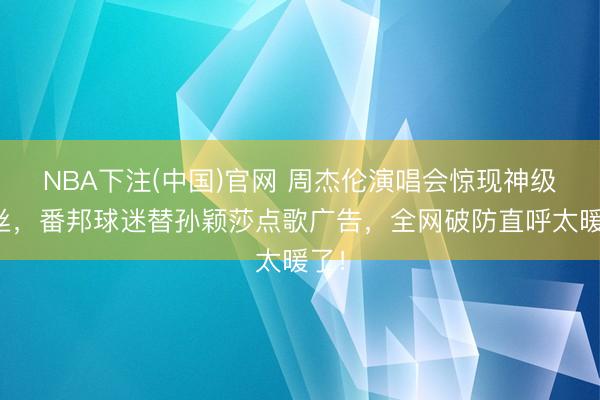 NBA下注(中国)官网 周杰伦演唱会惊现神级粉丝，番邦球迷替孙颖莎点歌广告，全网破防直呼太暖了！
