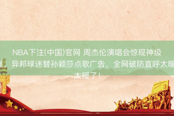 NBA下注(中国)官网 周杰伦演唱会惊现神级粉丝，异邦球迷替孙颖莎点歌广告，全网破防直呼太暖了！