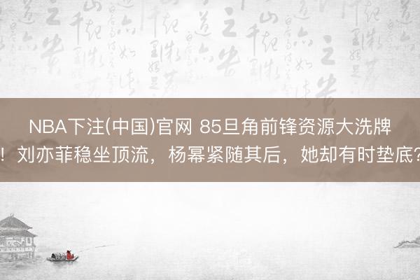 NBA下注(中国)官网 85旦角前锋资源大洗牌！刘亦菲稳坐顶流，杨幂紧随其后，她却有时垫底？