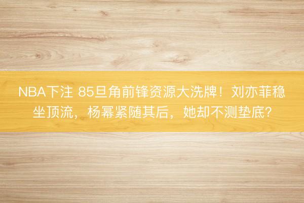NBA下注 85旦角前锋资源大洗牌！刘亦菲稳坐顶流，杨幂紧随其后，她却不测垫底？