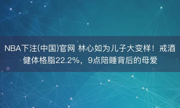 NBA下注(中国)官网 林心如为儿子大变样！戒酒健体格脂22.2%，9点陪睡背后的母爱