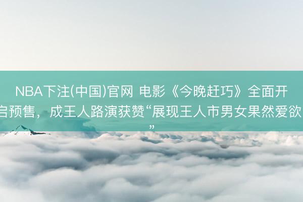 NBA下注(中国)官网 电影《今晚赶巧》全面开启预售，成王人路演获赞“展现王人市男女果然爱欲”