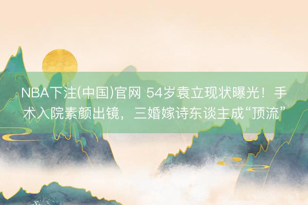 NBA下注(中国)官网 54岁袁立现状曝光！手术入院素颜出镜，三婚嫁诗东谈主成“顶流”