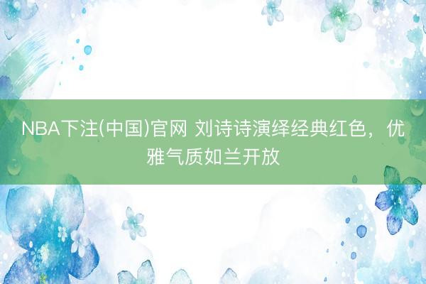NBA下注(中国)官网 刘诗诗演绎经典红色，优雅气质如兰开放