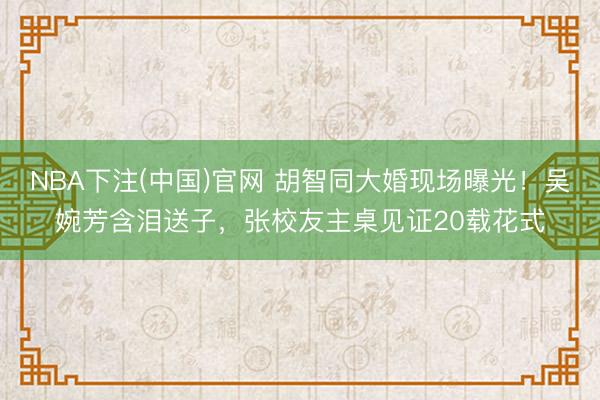 NBA下注(中国)官网 胡智同大婚现场曝光！吴婉芳含泪送子，张校友主桌见证20载花式