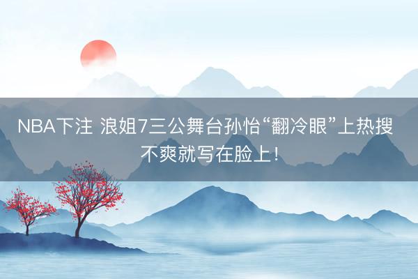 NBA下注 浪姐7三公舞台孙怡“翻冷眼”上热搜 不爽就写在脸上!