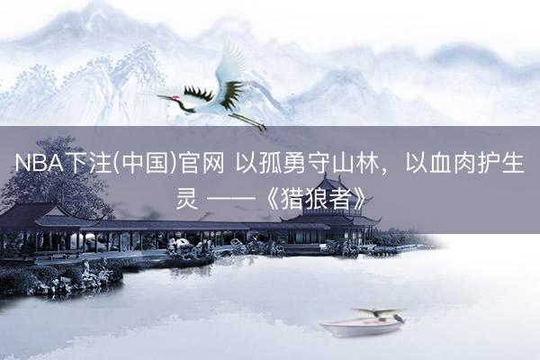 NBA下注(中国)官网 以孤勇守山林，以血肉护生灵 ——《猎狼者》