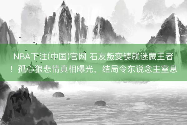 NBA下注(中国)官网 石友叛变铸就迷蒙王者！孤心狼悲情真相曝光，结局令东说念主窒息