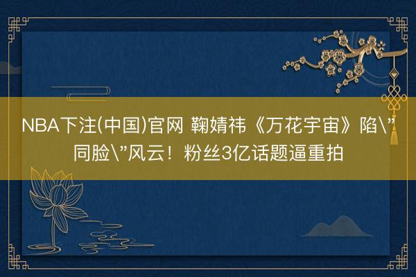 NBA下注(中国)官网 鞠婧祎《万花宇宙》陷