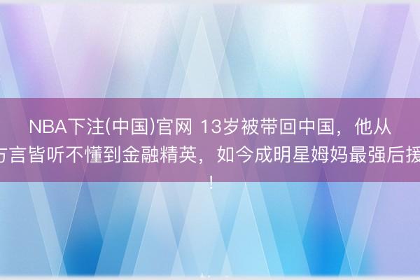 NBA下注(中国)官网 13岁被带回中国，他从方言皆听不懂到金融精英，如今成明星姆妈最强后援！