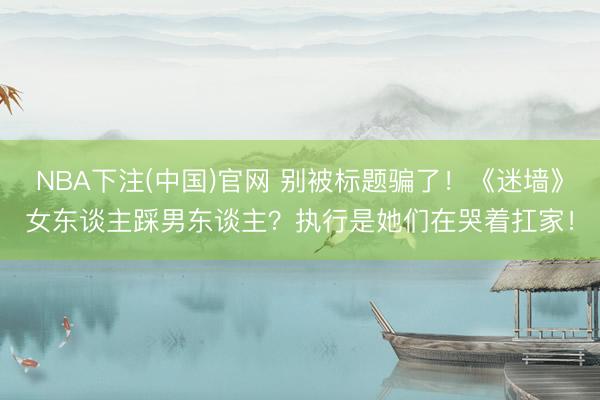 NBA下注(中国)官网 别被标题骗了！《迷墙》女东谈主踩男东谈主？执行是她们在哭着扛家！