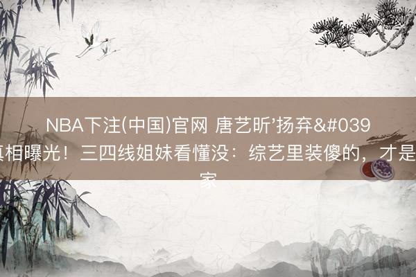 NBA下注(中国)官网 唐艺昕'扬弃'王濛真相曝光！三四线姐妹看懂没：综艺里装傻的，才是真赢家