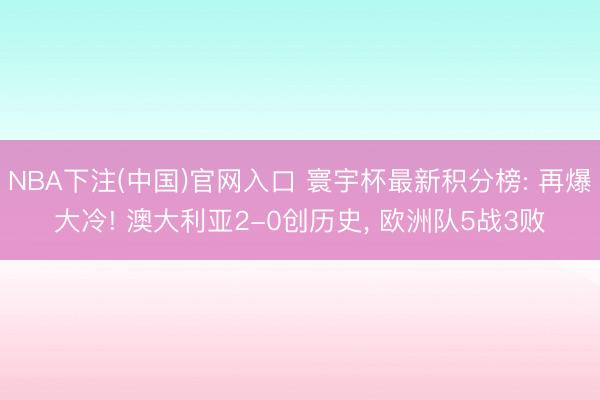 NBA下注(中国)官网入口 寰宇杯最新积分榜: 再爆大冷! 澳大利亚2-0创历史, 欧洲队5战3败