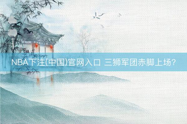 NBA下注(中国)官网入口 三狮军团赤脚上场?