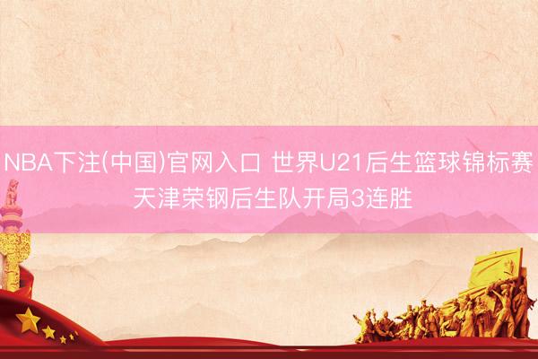 NBA下注(中国)官网入口 世界U21后生篮球锦标赛 天津荣钢后生队开局3连胜