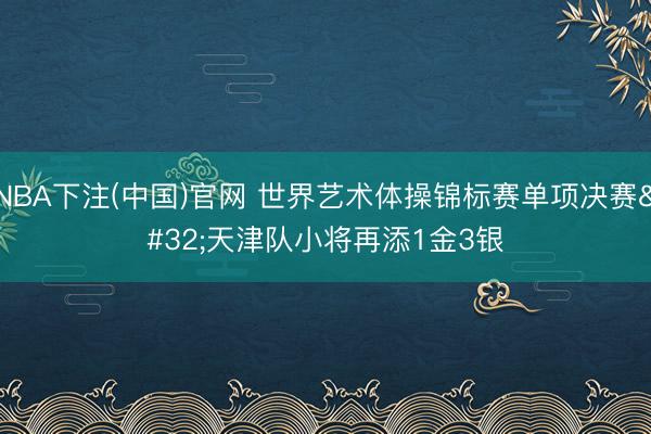 NBA下注(中国)官网 世界艺术体操锦标赛单项决赛 天津队小将再添1金3银