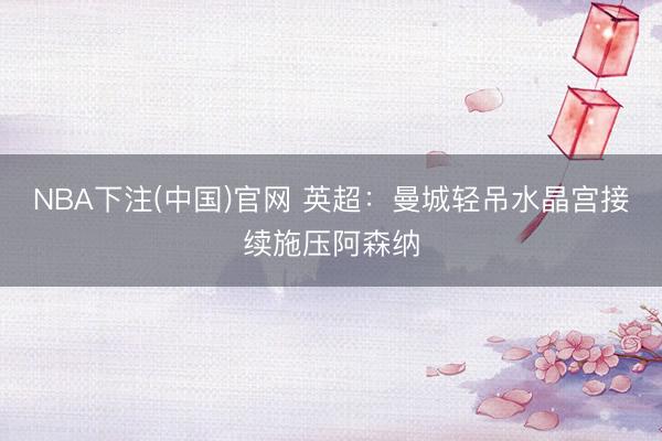 NBA下注(中国)官网 英超:曼城轻吊水晶宫接续施压阿森纳