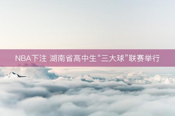 NBA下注 湖南省高中生“三大球”联赛举行