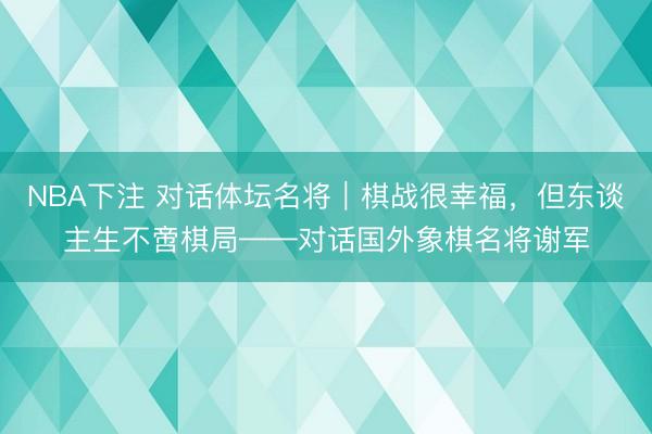 NBA下注 对话体坛名将｜棋战很幸福，但东谈主生不啻棋局——对话国外象棋名将谢军