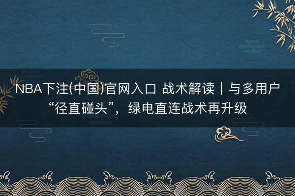 NBA下注(中国)官网入口 战术解读｜与多用户“径直碰头”，绿电直连战术再升级