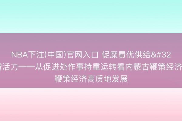 NBA下注(中国)官网入口 促糜费优供给 扩能提质增活力——从促进处作事持重运转看内蒙古鞭策经济高质地发展