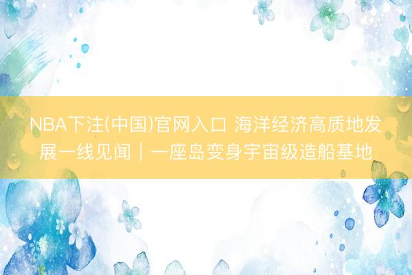 NBA下注(中国)官网入口 海洋经济高质地发展一线见闻|一座岛变身宇宙级造船基地