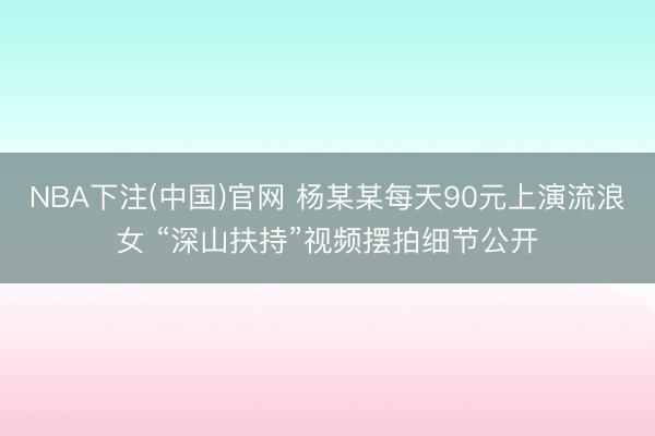 NBA下注(中国)官网 杨某某每天90元上演流浪女 “深山扶持”视频摆拍细节公开