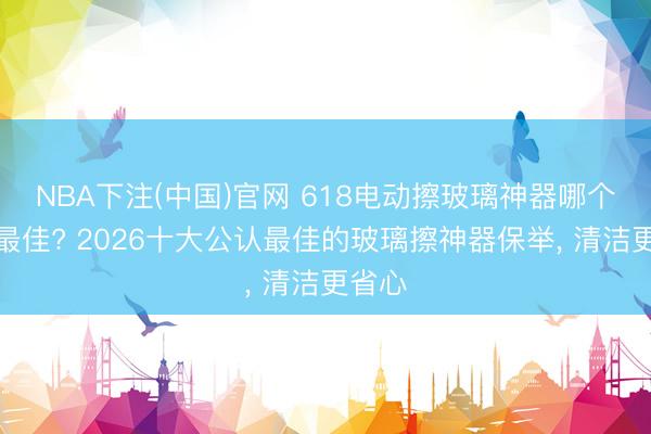 NBA下注(中国)官网 618电动擦玻璃神器哪个品牌最佳? 2026十大公认最佳的玻璃擦神器保举， 清洁更省心