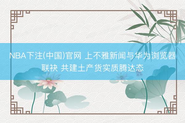 NBA下注(中国)官网 上不雅新闻与华为浏览器联袂 共建土产货实质腾达态