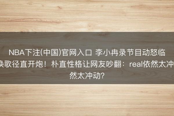 NBA下注(中国)官网入口 李小冉录节目动怒临时换歌径直开炮！朴直性格让网友吵翻：real依然太冲动？