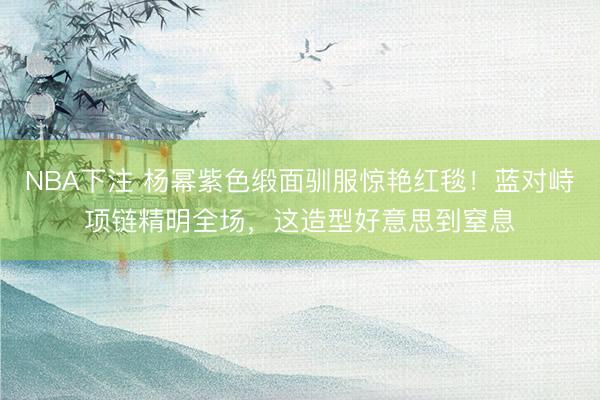 NBA下注 杨幂紫色缎面驯服惊艳红毯！蓝对峙项链精明全场，这造型好意思到窒息