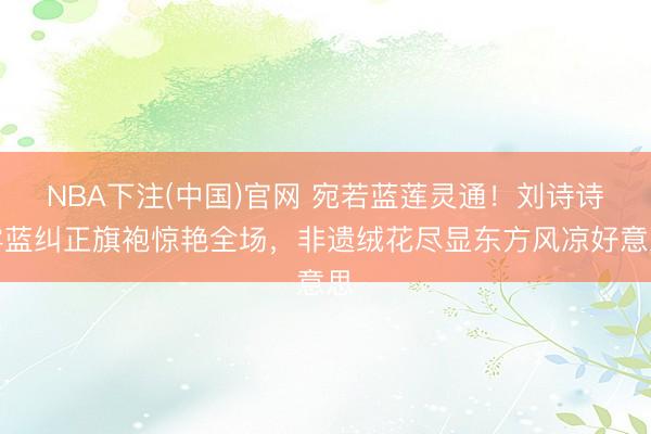 NBA下注(中国)官网 宛若蓝莲灵通!刘诗诗雾蓝纠正旗袍惊艳全场,非遗绒花尽显东方风凉好意思