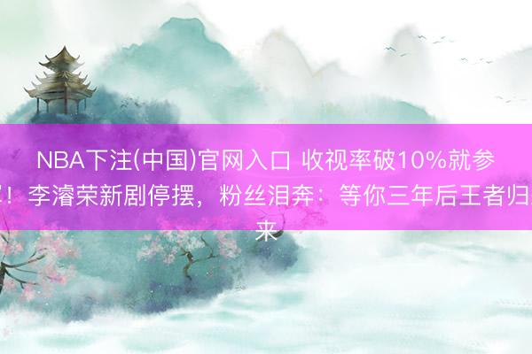 NBA下注(中国)官网入口 收视率破10%就参军！李濬荣新剧停摆，粉丝泪奔：等你三年后王者归来
