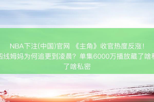 NBA下注(中国)官网 《主角》收官热度反涨!三四线姆妈为何追更到凌晨?单集6000万播放藏了啥私密