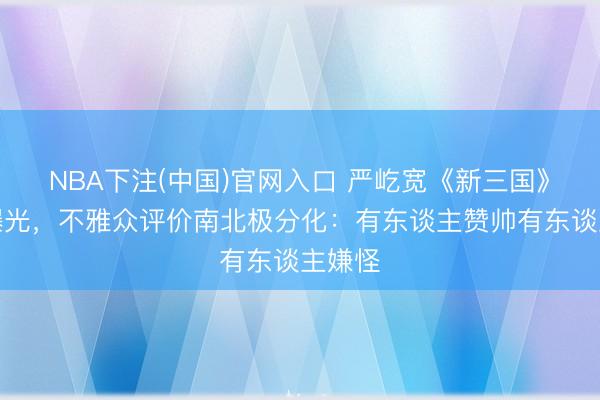 NBA下注(中国)官网入口 严屹宽《新三国》造型曝光，不雅众评价南北极分化：有东谈主赞帅有东谈主嫌怪