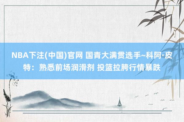 NBA下注(中国)官网 国青大满贯选手~科阿·皮特：熟悉前场润滑剂 投篮拉胯行情暴跌