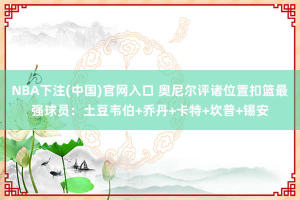 NBA下注(中国)官网入口 奥尼尔评诸位置扣篮最强球员：土豆韦伯+乔丹+卡特+坎普+锡安