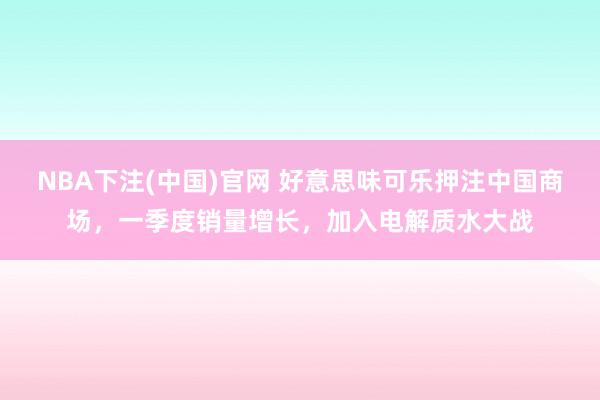 NBA下注(中国)官网 好意思味可乐押注中国商场，一季度销量增长，加入电解质水大战