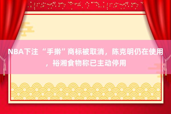 NBA下注 “手擀”商标被取消,陈克明仍在使用,裕湘食物称已主动停用