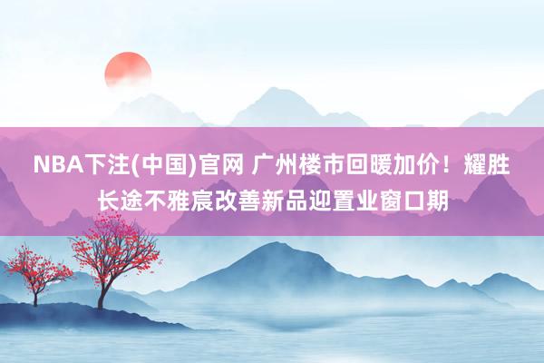 NBA下注(中国)官网 广州楼市回暖加价!耀胜长途不雅宸改善新品迎置业窗口期