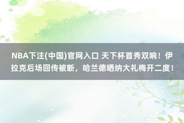 NBA下注(中国)官网入口 天下杯首秀双响！伊拉克后场回传被断，哈兰德哂纳大礼梅开二度！