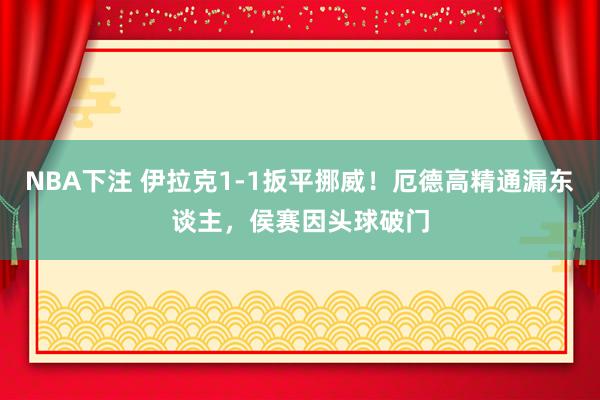 NBA下注 伊拉克1-1扳平挪威！厄德高精通漏东谈主，侯赛因头球破门