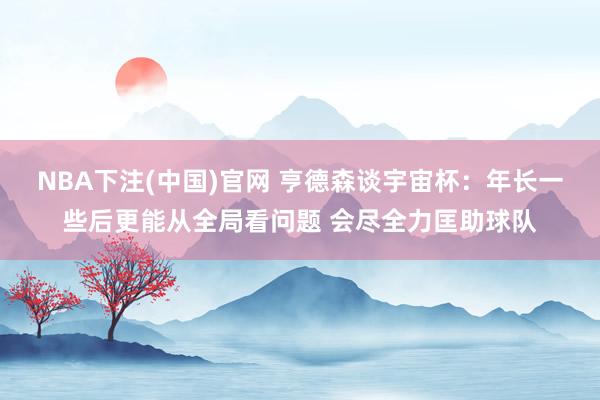 NBA下注(中国)官网 亨德森谈宇宙杯：年长一些后更能从全局看问题 会尽全力匡助球队