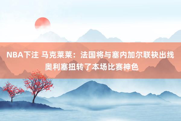 NBA下注 马克莱莱：法国将与塞内加尔联袂出线 奥利塞扭转了本场比赛神色