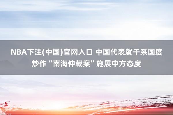 NBA下注(中国)官网入口 中国代表就干系国度炒作“南海仲裁案”施展中方态度