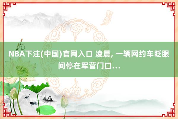 NBA下注(中国)官网入口 凌晨, 一辆网约车眨眼间停在军营门口…